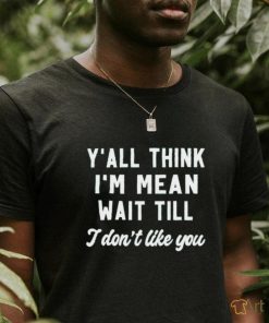 Y’all think i’m mean wait till i don’t like you shirt