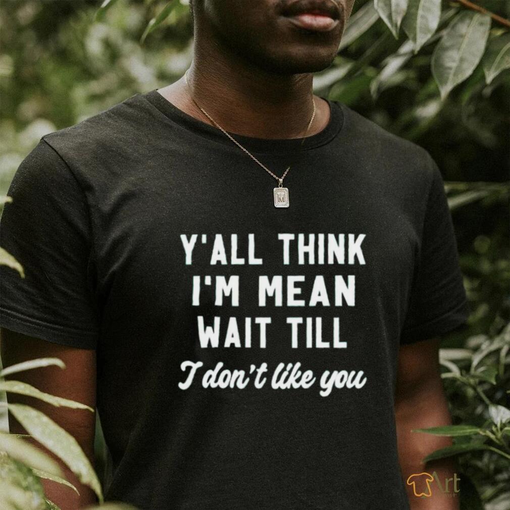 Y’all think i’m mean wait till i don’t like you shirt