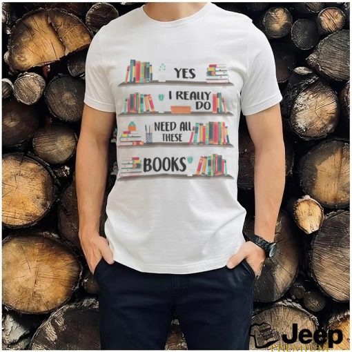 Yes I Really Do Need All These Books shirt