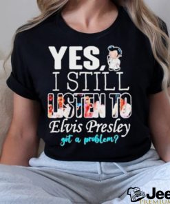 Yes I Still Listen To Elvis Presley Got A Problem Shirt