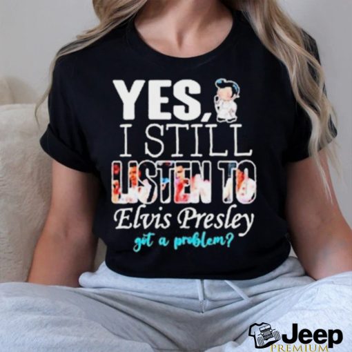 Yes I Still Listen To Elvis Presley Got A Problem Shirt