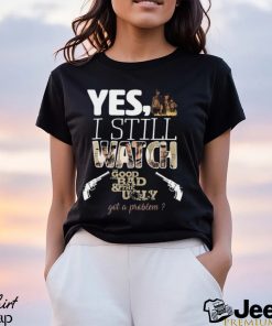 Yes, I Still Watch The Good The Bad & The Ugly Got A Problem T Shirt