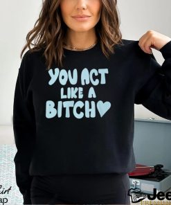 You Act Like A Bitch T Shirt