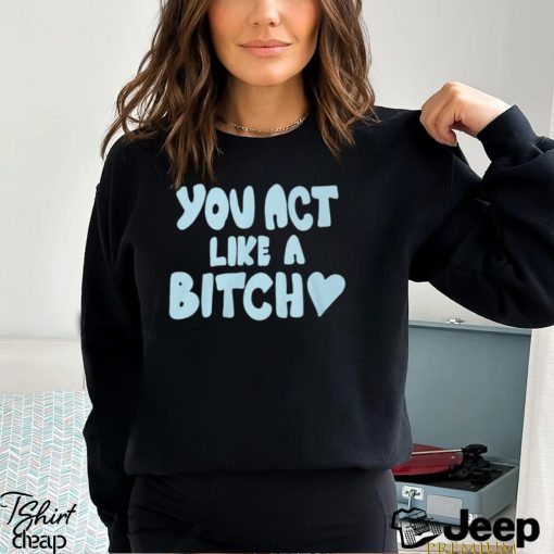 You Act Like A Bitch T Shirt