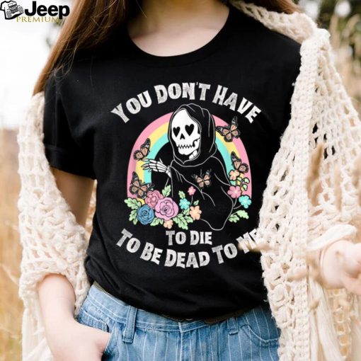 You Don’t Have To Die To Be Dead To Me T Shirt