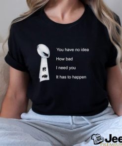 You Have No Idea How Bad I Need You It Has To Happen Shirt