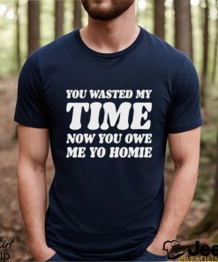 You Wasted My Time Now You Owe Me Yo Homie Shirt