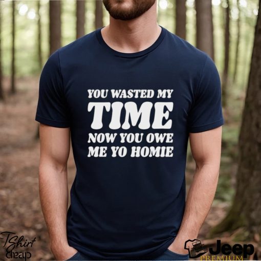 You Wasted My Time Now You Owe Me Yo Homie Shirt