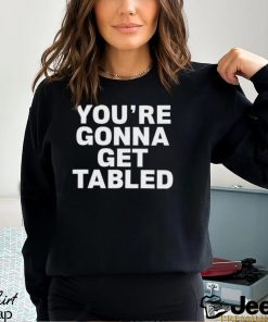 You’re gonna get tabled shirt