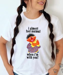 I Almost Feel Normal When I'm With You t shirt