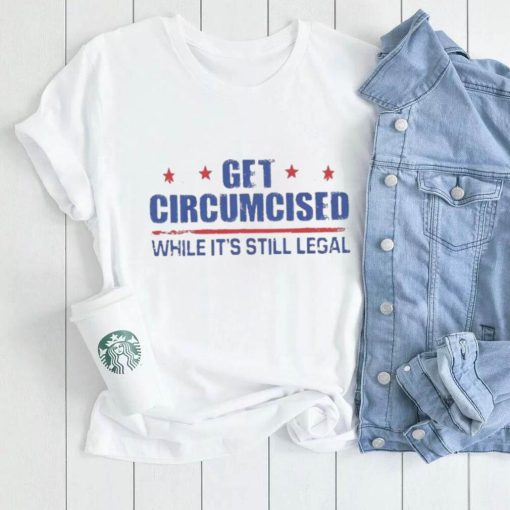 Get Circumcised While It’s Still Legal Shirt