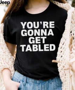 You’re gonna get tabled shirt