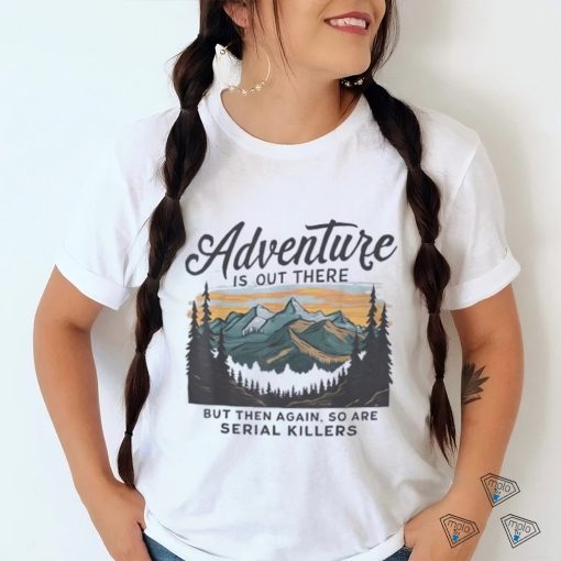 Adventure is out there but then again so are serial killers shirt