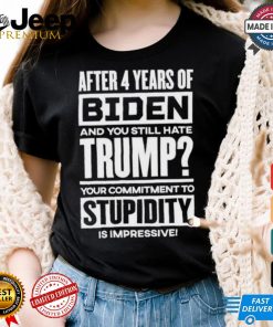 After 4 Years Of Biden And You Still Hate Trump Your Commitment To Stupidity Is Impressive T shirt