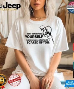 Be So Completely Yourself That Everyone Else Feels Scared Of You t shirt