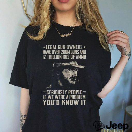 Clint Eastwood Legal Gun Owners Have Over 200m Guns And 12 Trillion Rds Of Ammo Seriously People If We Were A Problem You’d Know It Shirt