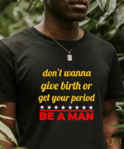 Don’t wanna give birth or get your period be a man shirt