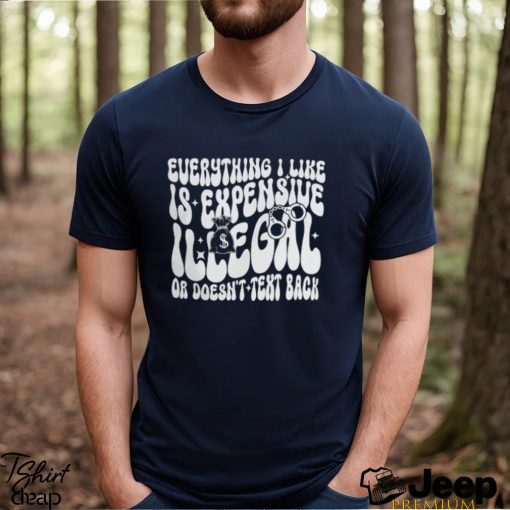 Everything I Like Is Expensive Illegal Or Doesn’t Text Back Shirt