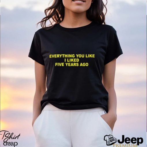 Everything You Like I Liked Five Years Ago Shirt