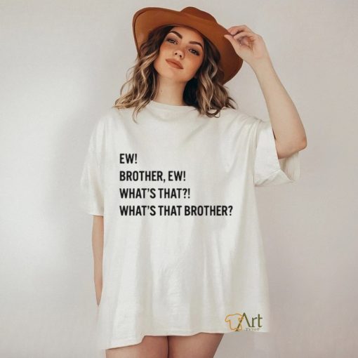 Ew brother ew what’s that what’s that brother shirt