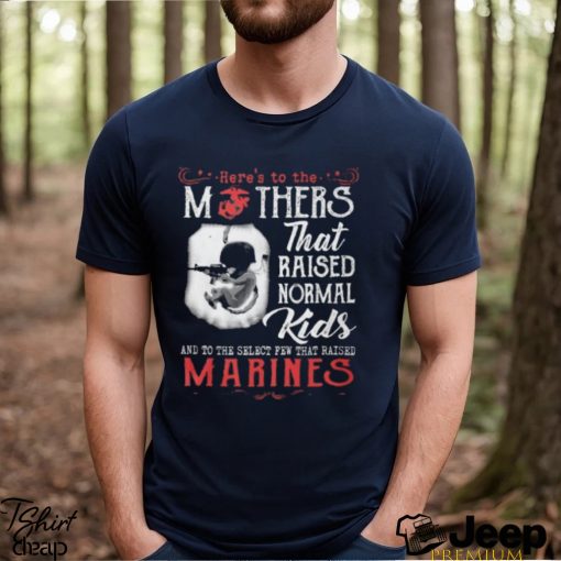 Here’s To The Mothers That Raised Normal Kids And To The Select Few That Raised Marines Shirt