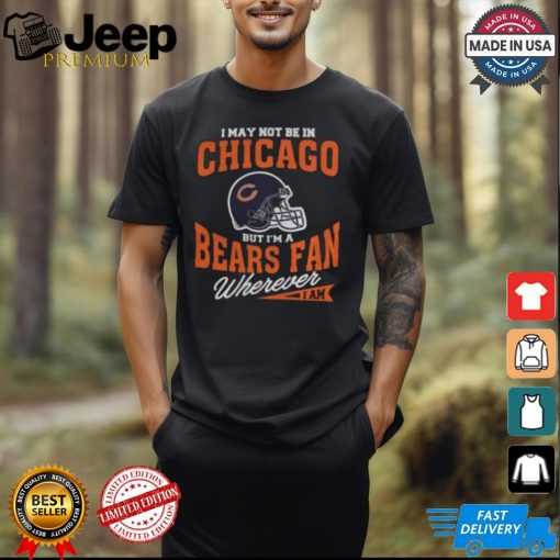 I May Not Be In Chicago But I’m A Bears Fan Wherever I Am shirt