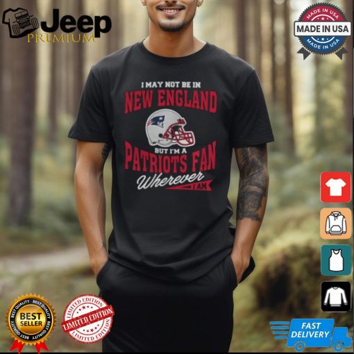 I May Not Be In New England But I’m A Patriots Fan Wherever I Am shirt