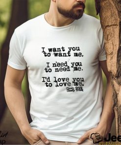 I Want You To Want Me I Need You To Need Me I'd Love You Shirt