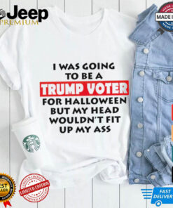 I Was Going To Be A Trump Voter For Halloween But My Head Wouldn’t Fit Up My Ass 2024 shirt