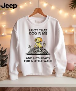 I gotta got that dog in me and he’s ready for a little walk shirt