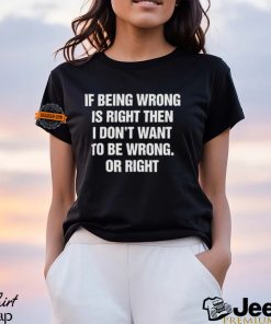 If Being Wrong Is Right, I Don't Want To Be Wrong. Or Right Shirt