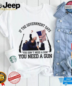 If the government says you need a gun Trump shirt