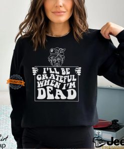 I’ll Be Grateful When I’m Dead By Renaissance Man Shirt