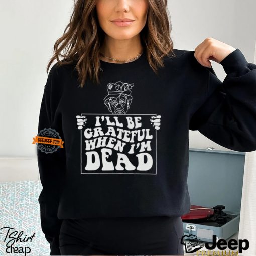 I’ll Be Grateful When I’m Dead By Renaissance Man Shirt