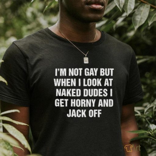 I’m Not Gay But When I Look At Naked Dudes I Get Horny And Jack Off Shirt