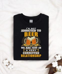 I’m not addicted to beer we are just in a very committed relationship shirt