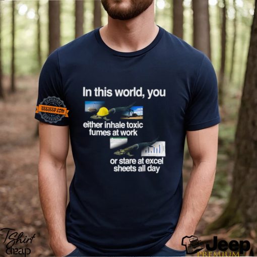 In This World You Either Inhale Toxic Fumes At Work Or Stare At Excel Sheets All Day Shirt