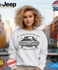 Is there gas in the car yes there’s gas in the car shirt