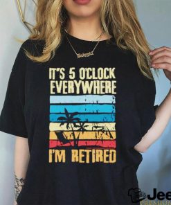 It’s 5 o’clock everywhere I’m retired shirt