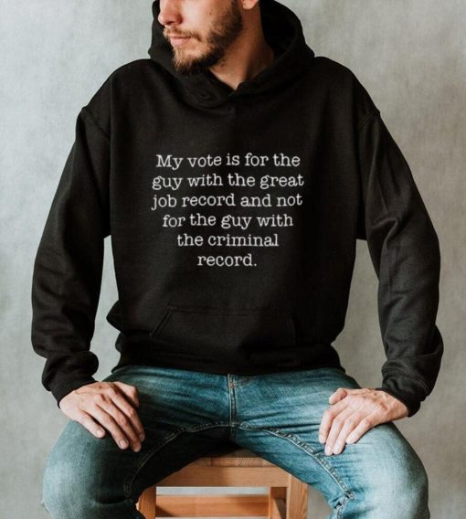 My Vote Is For The Guy With The Great Job Record And Not For The Guy With The Criminal Record Shirt