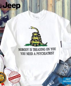 Nobody is treading on you. you need a psychiatrist shirt