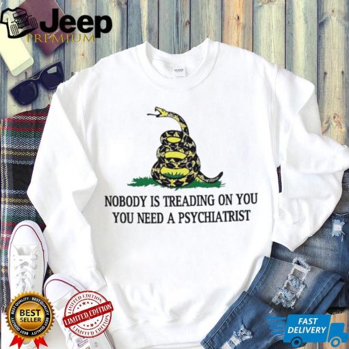 Nobody is treading on you. you need a psychiatrist shirt
