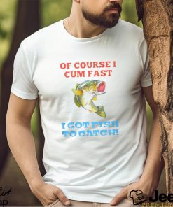 Of Course I Cum Fast I Got Fish To Catch Shirt