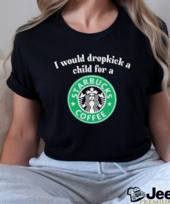 Official I Would Dropkick A Child For A Starbucks Coffee Shirt