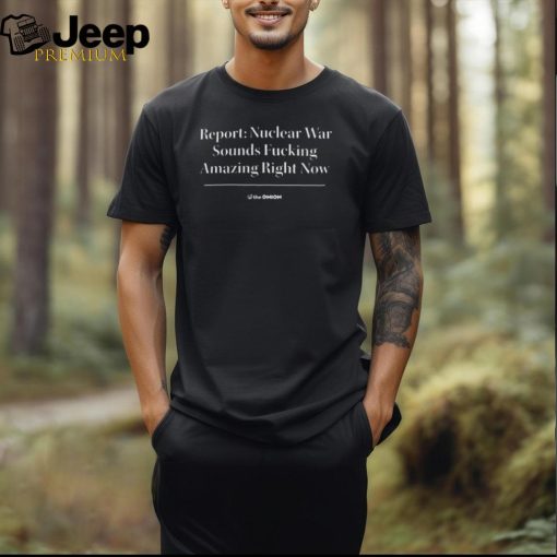 Official Theonion Report Nuclear War Sounds Fucking Amazing Right Now Shirt