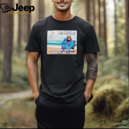 Official i Act Like I’m Ok But Deep Down I Just Want To Suck On Time Titties T Shirt