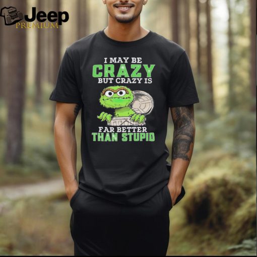 Oscar The Grouch I May Be Crazy But Crazy Is Far Better Than Stupid 2024 Shirt