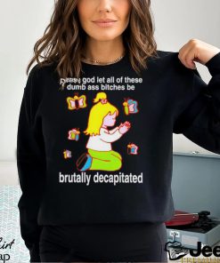 Please God Let All These Dumb Ass Bitches Be Brutally Decapitated shirt