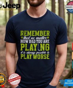 Remember That No Matter How Bad You Are Playing It’s Is Always Possible To Play Worse T shirt