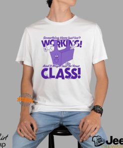 Something Here Just Isn't Working! And It Just Might Be Your Class! Shirt